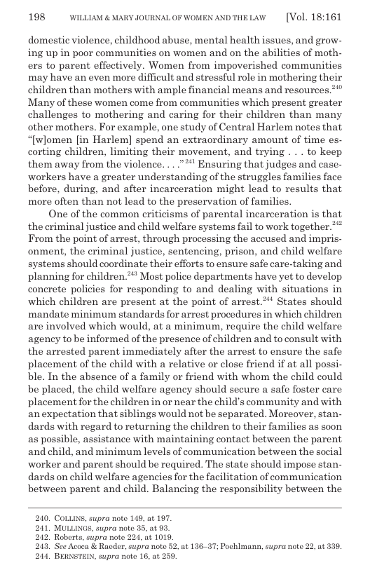198 WILLLAM & MARY JOURNALOF WOMEN ANDTHELAW  [Vol. 18:161  domestic violence, childhood abuse, mental health issues, and grow- ing up in poor communities on women and on the abilities of moth- exs to parent effectively. Women from impoverished communities may have an even more difficult and stressful role in mothering their children than mothers with ample financial means and resources.*” Many of these women come from communities which present greater challenges to mothering and caring for their children than many other mothers. For example, one study of Central Harlem notes that “[women [in Harlem] spend an extraordinary amount of time es- corting children, limiting their movement, and trying . . . to keep them away from the violence. ...”*" Ensuring that judges and case- workers have a greater understanding of the struggles families face before, during, and after incarceration might lead to results that more often than not lead to the preservation of families.  One of the common criticisms of parental incarceration is that the criminal justice and child welfare systems fail to work together.** From the point of arrest, through processing the accused and impris- onment, the criminal justice, sentencing, prison, and child welfare systems should coordinate their efforts to ensure safe care-taking and planning for children.*** Most police departments have vet to develop. concrete policies for responding to and dealing with situations in which children are present at the point of arrest.** States should mandate minimum standards for arrest procedures in which children are involved which would, at a minimum, require the child welfare agency to be informed of the presence of children and to consult with the arrested parent immediately after the arrest to ensure the safe placement of the child with a relative or close friend if at all possi- ble. In the absence of a family or friend with whom the child could be placed, the child welfare agency should secure a safe foster care placement for the children in or near the child’s community and with an expectation that siblings would not be separated. Moreover, stan- dards with regard to returning the children to their families as soon as possible, assistance with maintaining contact between the parent, and child, and minimum levels of communication between the social worker and parent should be required. The state should impose stan- dards on child welfare agencies for the facilitation of communication between parent and child. Balancing the responsibility between the  240, COLLINS, supra note 149, at 197. 241, MULLINGS, supra note  242  243, 244, BERNSTEIN, supra note 16, at 259,  4413637 Pochlmann, supra note 22, at 339, 